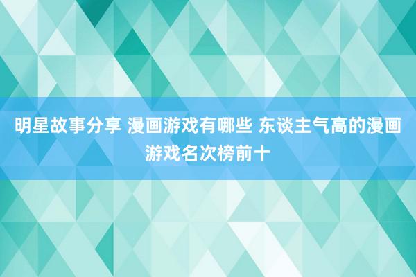 明星故事分享 漫画游戏有哪些 东谈主气高的漫画游戏名次榜前十