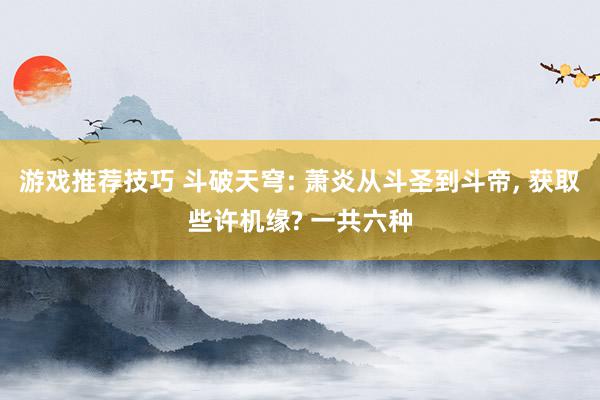 游戏推荐技巧 斗破天穹: 萧炎从斗圣到斗帝, 获取些许机缘? 一共六种