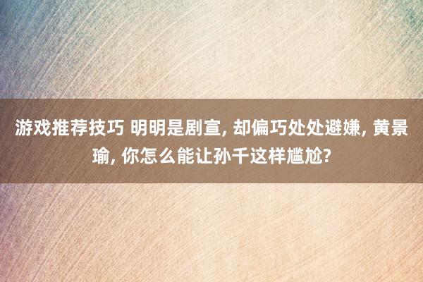 游戏推荐技巧 明明是剧宣, 却偏巧处处避嫌, 黄景瑜, 你怎么能让孙千这样尴尬?