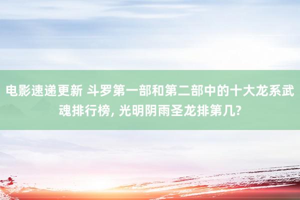 电影速递更新 斗罗第一部和第二部中的十大龙系武魂排行榜, 光明阴雨圣龙排第几?