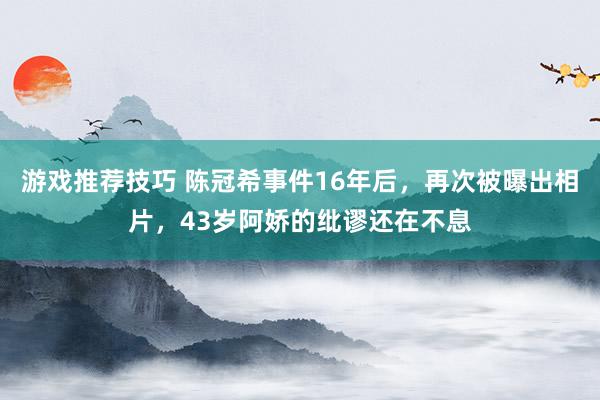 游戏推荐技巧 陈冠希事件16年后，再次被曝出相片，43岁阿娇的纰谬还在不息