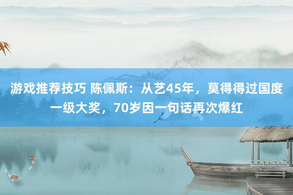 游戏推荐技巧 陈佩斯：从艺45年，莫得得过国度一级大奖，70岁因一句话再次爆红