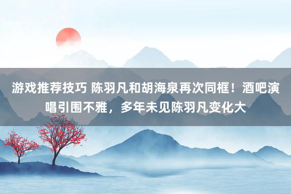 游戏推荐技巧 陈羽凡和胡海泉再次同框！酒吧演唱引围不雅，多年未见陈羽凡变化大