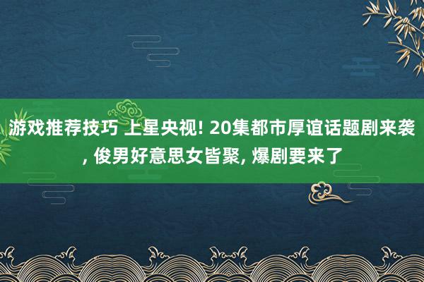 游戏推荐技巧 上星央视! 20集都市厚谊话题剧来袭, 俊男好意思女皆聚, 爆剧要来了