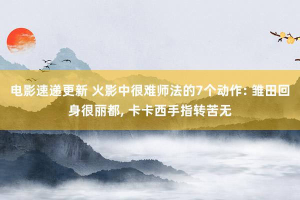 电影速递更新 火影中很难师法的7个动作: 雏田回身很丽都, 卡卡西手指转苦无