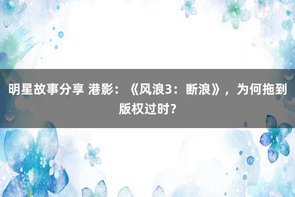 明星故事分享 港影：《风浪3：断浪》，为何拖到版权过时？