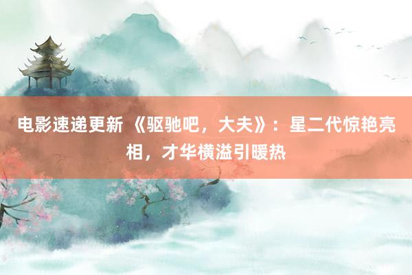 电影速递更新 《驱驰吧，大夫》：星二代惊艳亮相，才华横溢引暖热