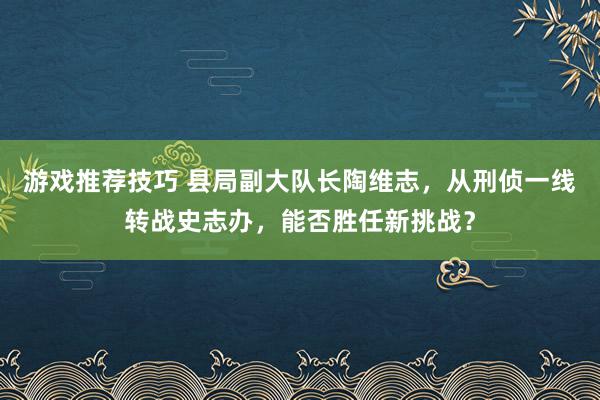 游戏推荐技巧 县局副大队长陶维志，从刑侦一线转战史志办，能否胜任新挑战？