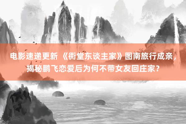 电影速递更新 《衖堂东谈主家》图南旅行成亲，揭秘鹏飞恋爱后为何不带女友回庄家？