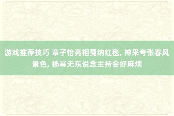 游戏推荐技巧 章子怡亮相戛纳红毯, 神采夸张春风景色, 杨幂无东说念主持会好麻烦