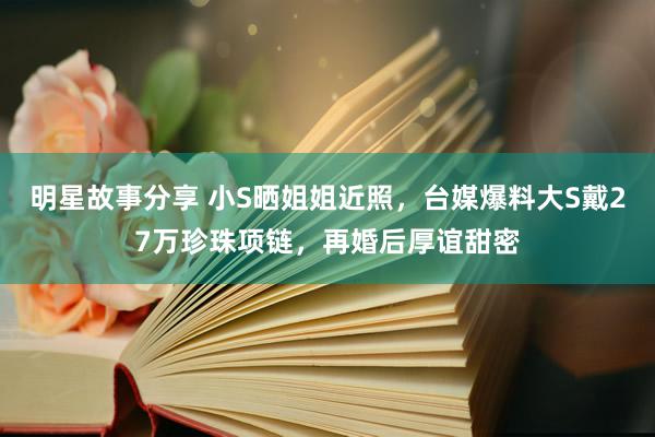 明星故事分享 小S晒姐姐近照，台媒爆料大S戴27万珍珠项链，再婚后厚谊甜密