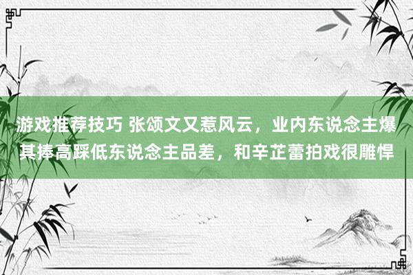 游戏推荐技巧 张颂文又惹风云，业内东说念主爆其捧高踩低东说念主品差，和辛芷蕾拍戏很雕悍