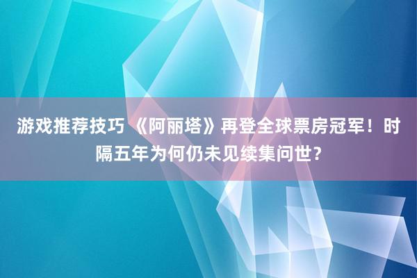 游戏推荐技巧 《阿丽塔》再登全球票房冠军！时隔五年为何仍未见续集问世？