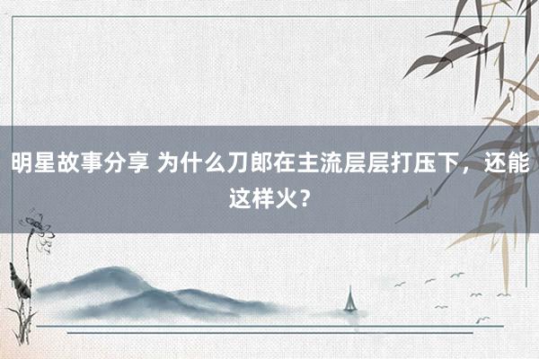 明星故事分享 为什么刀郎在主流层层打压下，还能这样火？