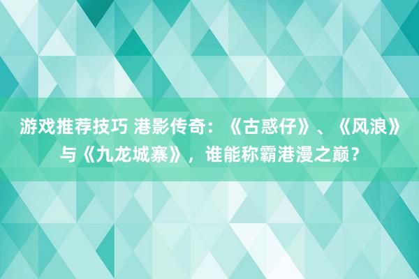 游戏推荐技巧 港影传奇：《古惑仔》、《风浪》与《九龙城寨》，谁能称霸港漫之巅？