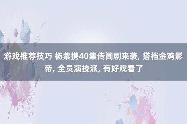 游戏推荐技巧 杨紫携40集传闻剧来袭, 搭档金鸡影帝, 全员演技派, 有好戏看了