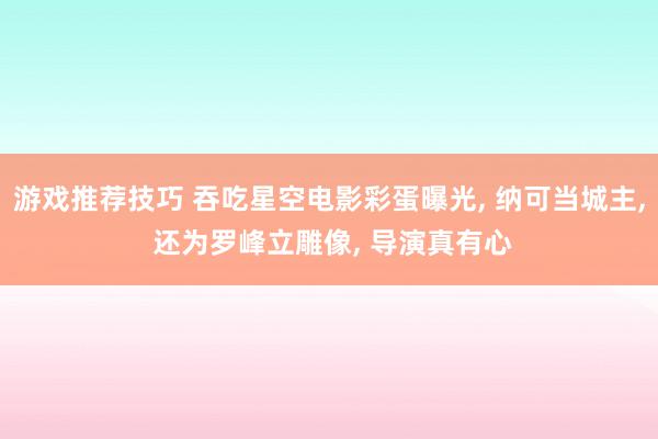 游戏推荐技巧 吞吃星空电影彩蛋曝光, 纳可当城主, 还为罗峰立雕像, 导演真有心