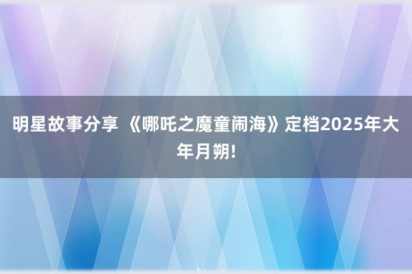 明星故事分享 《哪吒之魔童闹海》定档2025年大年月朔!