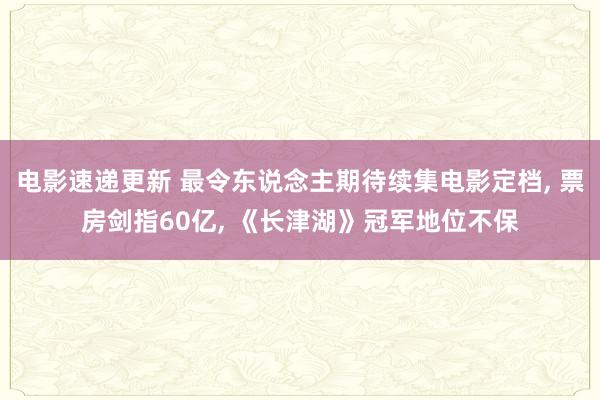 电影速递更新 最令东说念主期待续集电影定档, 票房剑指60亿, 《长津湖》冠军地位不保