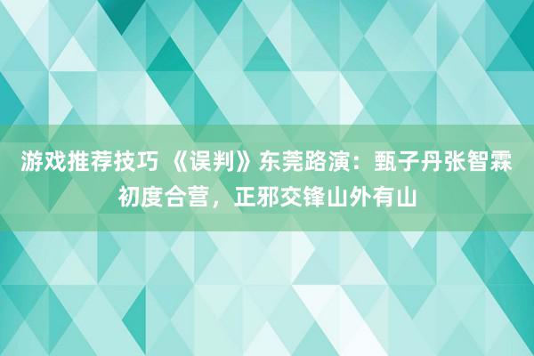 游戏推荐技巧 《误判》东莞路演：甄子丹张智霖初度合营，正邪交锋山外有山