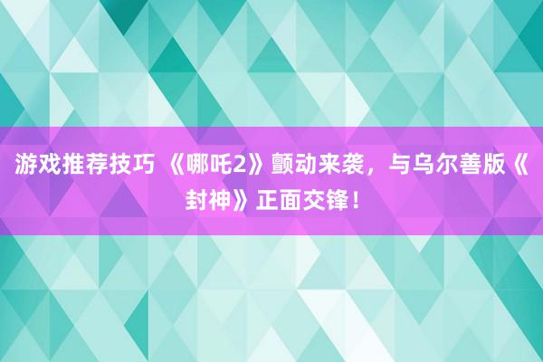 游戏推荐技巧 《哪吒2》颤动来袭，与乌尔善版《封神》正面交锋！