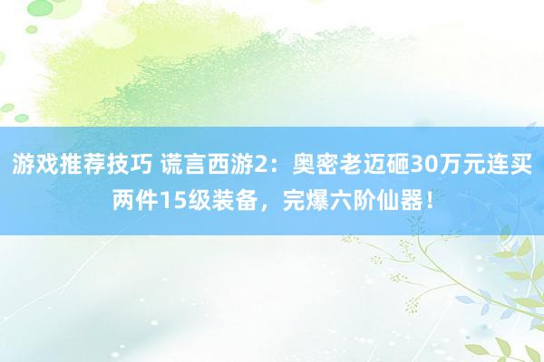 游戏推荐技巧 谎言西游2：奥密老迈砸30万元连买两件15级装备，完爆六阶仙器！