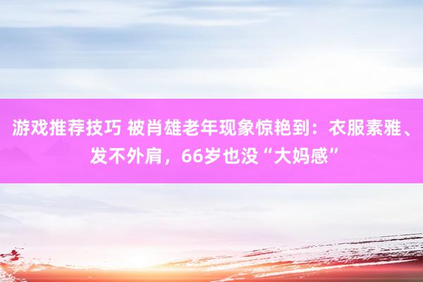 游戏推荐技巧 被肖雄老年现象惊艳到：衣服素雅、 发不外肩，66岁也没“大妈感”