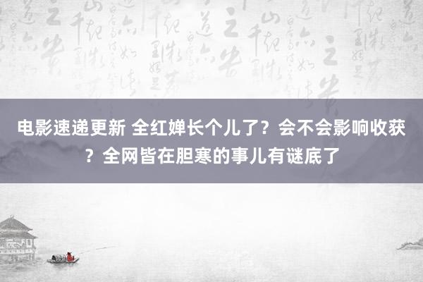 电影速递更新 全红婵长个儿了？会不会影响收获？全网皆在胆寒的事儿有谜底了