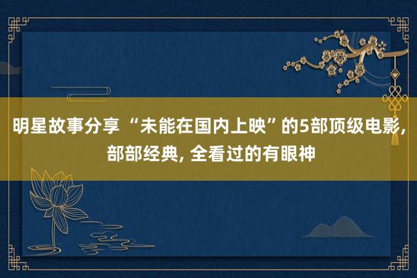 明星故事分享 “未能在国内上映”的5部顶级电影, 部部经典, 全看过的有眼神