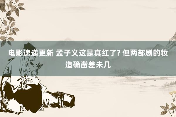 电影速递更新 孟子义这是真红了? 但两部剧的妆造确凿差未几