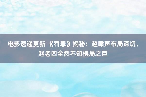 电影速递更新 《罚罪》揭秘：赵啸声布局深切，赵老四全然不知棋局之巨