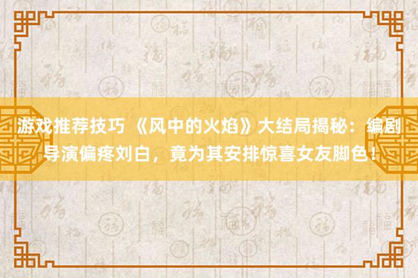 游戏推荐技巧 《风中的火焰》大结局揭秘：编剧导演偏疼刘白，竟为其安排惊喜女友脚色！