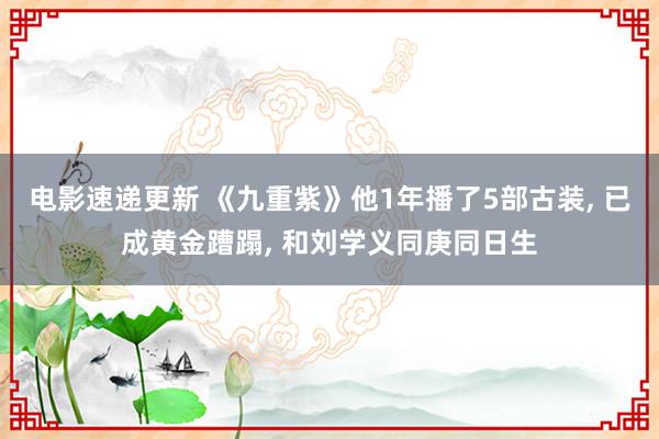 电影速递更新 《九重紫》他1年播了5部古装, 已成黄金蹧蹋, 和刘学义同庚同日生