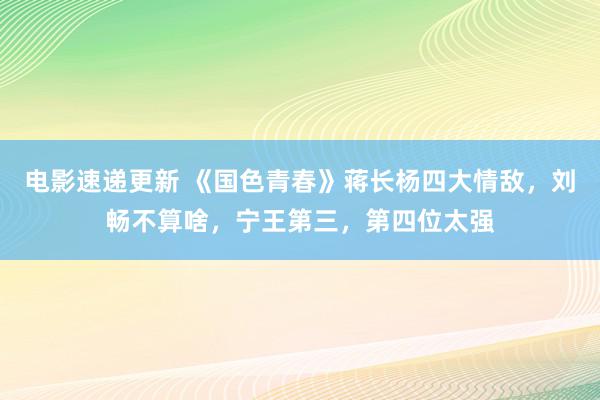 电影速递更新 《国色青春》蒋长杨四大情敌，刘畅不算啥，宁王第三，第四位太强