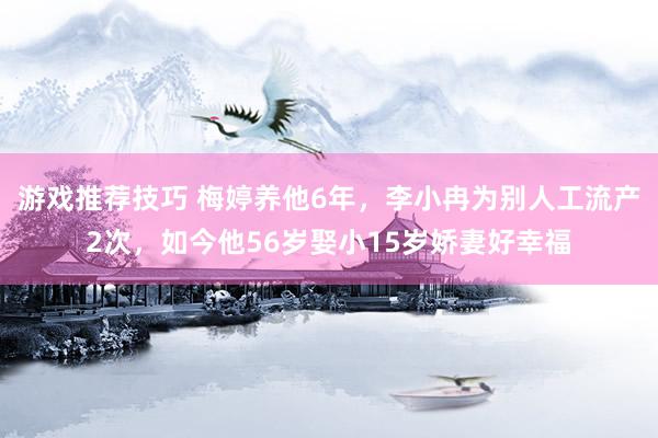 游戏推荐技巧 梅婷养他6年，李小冉为别人工流产2次，如今他56岁娶小15岁娇妻好幸福