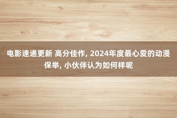 电影速递更新 高分佳作, 2024年度最心爱的动漫保举, 小伙伴认为如何样呢