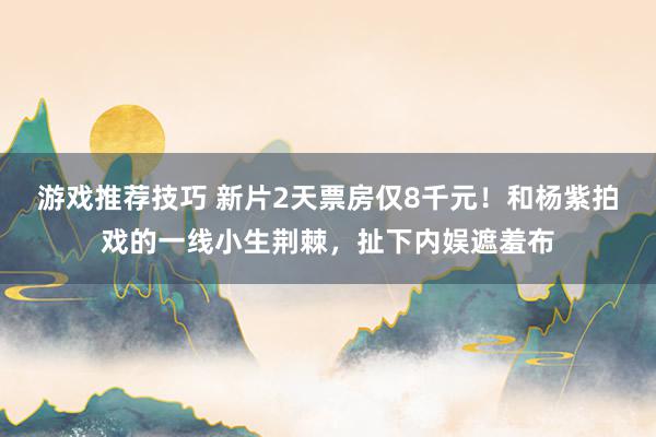 游戏推荐技巧 新片2天票房仅8千元！和杨紫拍戏的一线小生荆棘，扯下内娱遮羞布