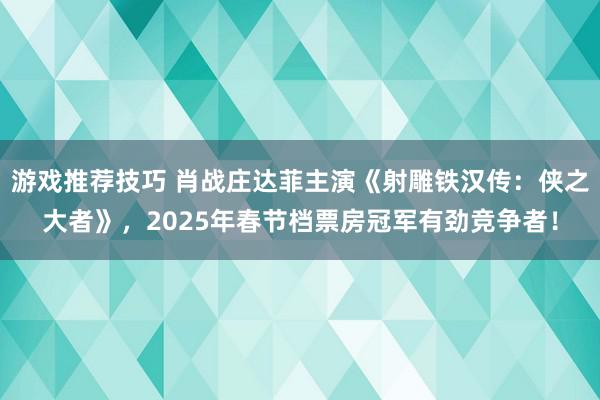 游戏推荐技巧 肖战庄达菲主演《射雕铁汉传：侠之大者》，2025年春节档票房冠军有劲竞争者！