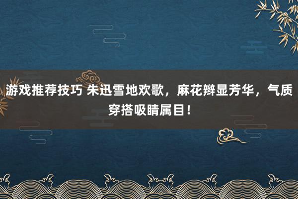 游戏推荐技巧 朱迅雪地欢歌，麻花辫显芳华，气质穿搭吸睛属目！