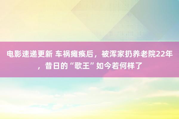 电影速递更新 车祸瘫痪后，被浑家扔养老院22年，昔日的“歌王”如今若何样了