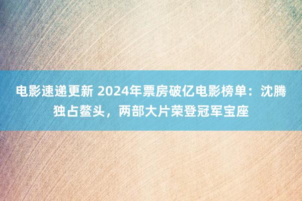 电影速递更新 2024年票房破亿电影榜单：沈腾独占鳌头，两部大片荣登冠军宝座