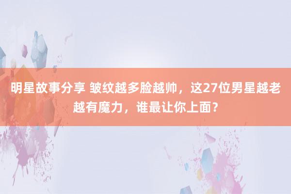 明星故事分享 皱纹越多脸越帅，这27位男星越老越有魔力，谁最让你上面？