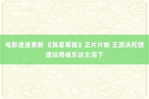 电影速递更新 《孤星筹画》正片片断 王源决死馈遗结局催东谈主泪下