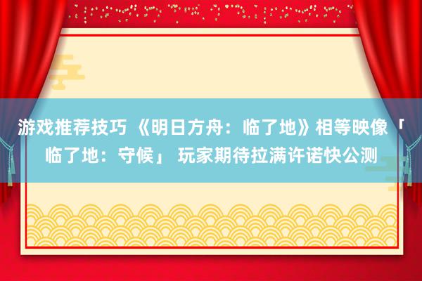 游戏推荐技巧 《明日方舟：临了地》相等映像「临了地：守候」 玩家期待拉满许诺快公测