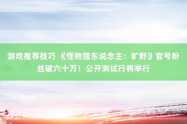 游戏推荐技巧 《怪物猎东说念主：旷野》官号粉丝破六十万！公开测试行将举行