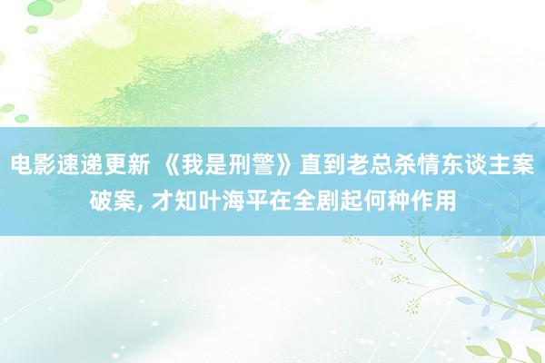 电影速递更新 《我是刑警》直到老总杀情东谈主案破案, 才知叶海平在全剧起何种作用