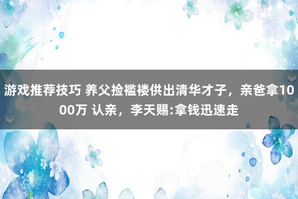 游戏推荐技巧 养父捡褴褛供出清华才子，亲爸拿1000万 认亲，李天赐:拿钱迅速走