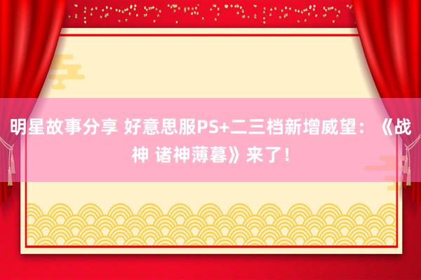 明星故事分享 好意思服PS+二三档新增威望：《战神 诸神薄暮》来了！