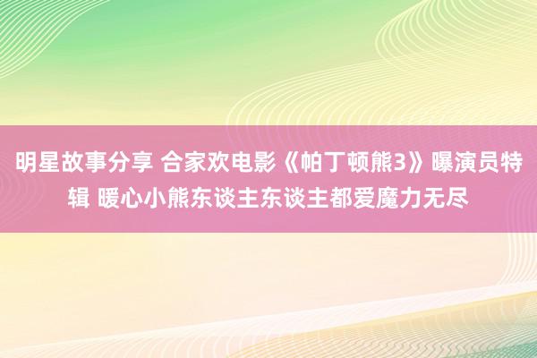 明星故事分享 合家欢电影《帕丁顿熊3》曝演员特辑 暖心小熊东谈主东谈主都爱魔力无尽