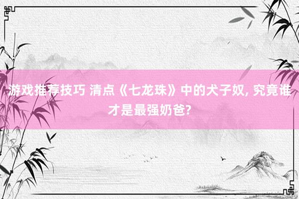 游戏推荐技巧 清点《七龙珠》中的犬子奴, 究竟谁才是最强奶爸?